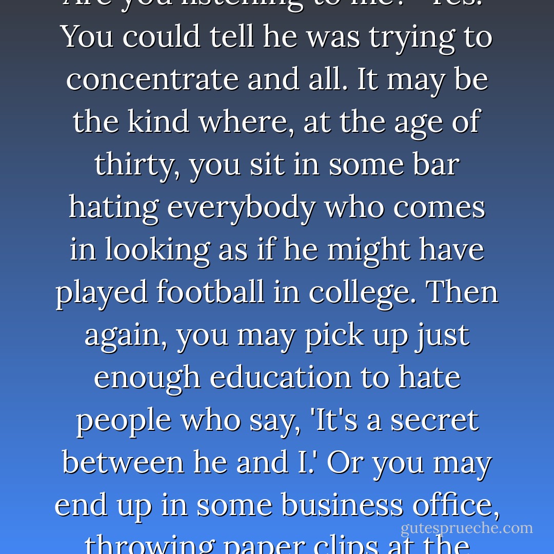 I have a feeling that you're riding for some kind of a terrible, terrible fall. But I don't honestly know what kind. . . Are you listening to me?"<br />Yes."<br />You could tell he was trying to concentrate and all.<br />It may be the kind where, at the age of thirty, you sit in some bar hating everybody who comes in looking as if he might have played football in college. Then again, you may pick up just enough education to hate people who say, 'It's a secret between he and I.' Or you may end up in some business office, throwing paper clips at the nearest stenographer. I just don't know. But do you know what I'm driving at, at all? - J.D. Salinger