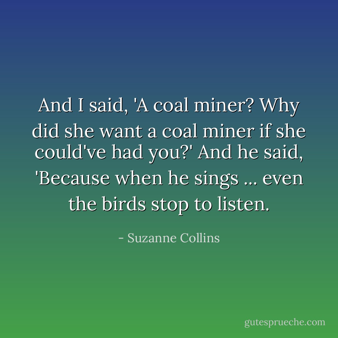 And I said, 'A coal miner? Why did she want a coal miner if she could've had you?' And he said, 'Because when he sings ... even the birds stop to listen. - Suzanne Collins