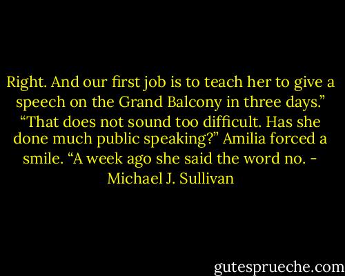 Right. And our first job is to teach her to give a speech on the Grand Balcony in three days.”<br />“That does not sound too difficult. Has she done much public speaking?”<br />Amilia forced a smile. “A week ago she said the word no. - Michael J. Sullivan