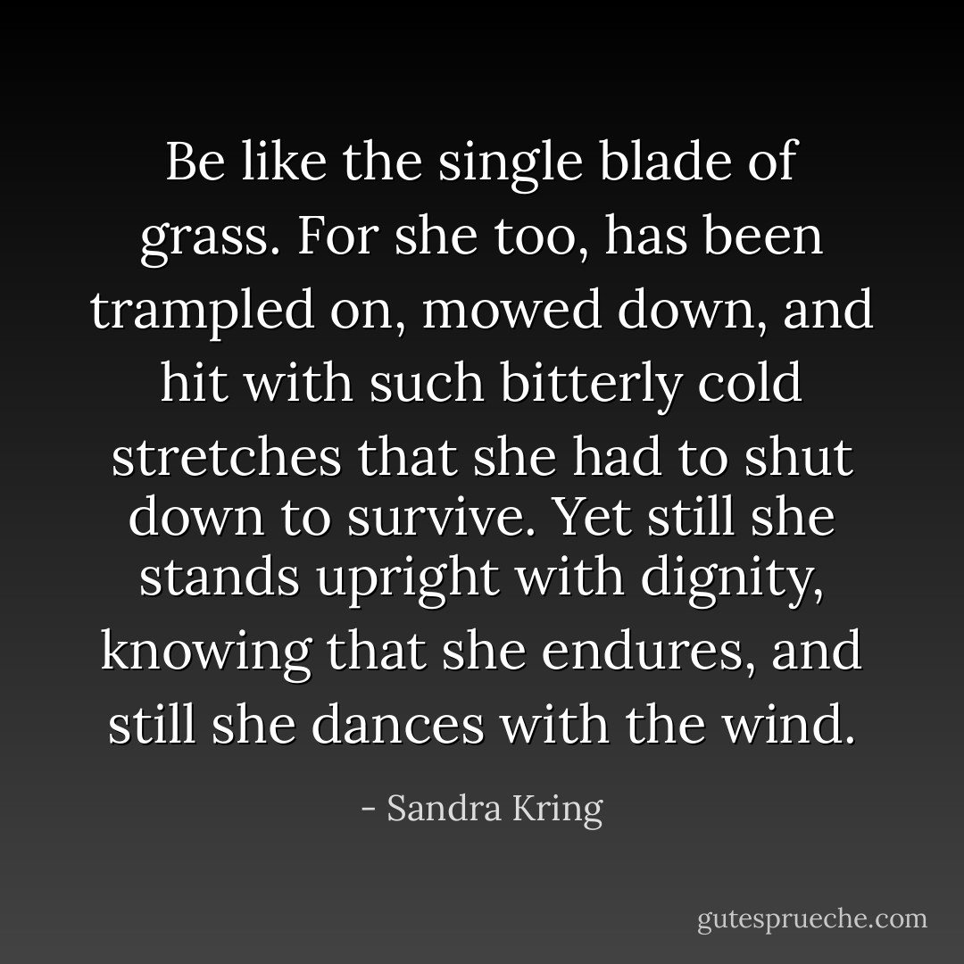 Be like the single blade of grass. For she too, has been trampled on, mowed down, and hit with such bitterly cold stretches that she had to shut down to survive. Yet still she stands upright with dignity, knowing that she endures, and still she dances with the wind. - Sandra Kring
