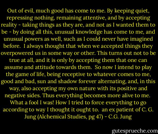 Out of evil, much good has come to me. By keeping quiet, repressing nothing, remaining attentive, and by accepting reality - taking things as they are, and not as I wanted them to be - by doing all this, unusual knowledge has come to me, and unusual powers as well, such as I could never have imagined before.<br /> I always thought that when we accepted things they overpowered us in some way or other. This turns out not to be true at all, and it is only by accepting them that one can assume and attitude towards them. <br />So now I intend to play the game of life, being receptive to whatever comes to me, good and bad, sun and shadow forever alternating, and, in this way, also accepting my own nature with its positive and negative sides. Thus everything becomes more alive to me. <br />What a fool I was! How I tried to force everything to go according to way I thought it ought to. <br />an ex patient of C. G. Jung (Alchemical Studies, pg 47) - C.G. Jung