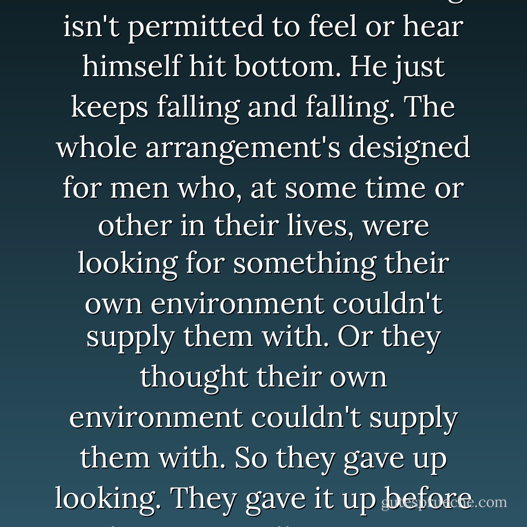 This fall I think you're riding for—it's a special kind of fall, a horrible kind. The man falling isn't permitted to feel or hear himself hit bottom. He just keeps falling and falling. The whole arrangement's designed for men who, at some time or other in their lives, were looking for something their own environment couldn't supply them with. Or they thought their own environment couldn't supply them with. So they gave up looking. They gave it up before they ever really even got started. - J.D. Salinger
