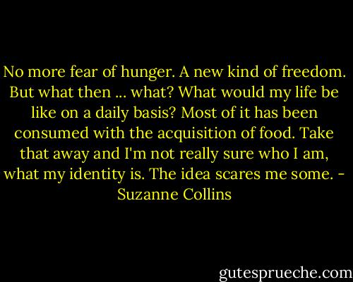 No more fear of hunger. A new kind of freedom. But what then ... what? What would my life be like on a daily basis? Most of it has been consumed with the acquisition of food. Take that away and I'm not really sure who I am, what my identity is. The idea scares me some. - Suzanne Collins