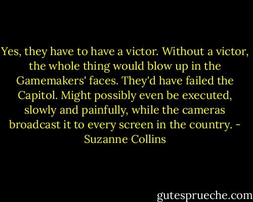 Yes, they have to have a victor. Without a victor, the whole thing would blow up in the Gamemakers' faces. They'd have failed the Capitol. Might possibly even be executed, slowly and painfully, while the cameras broadcast it to every screen in the country. - Suzanne Collins