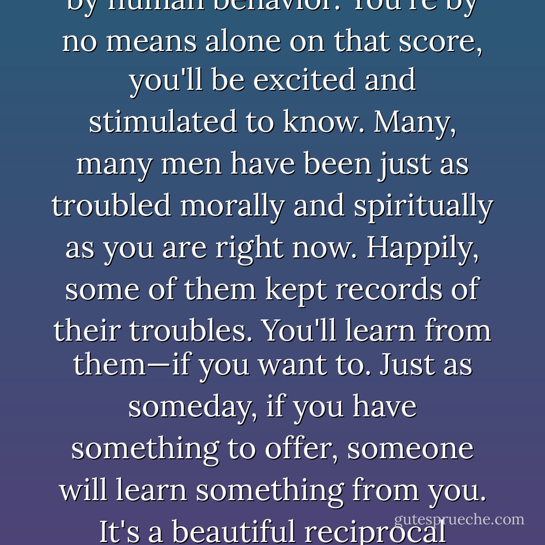 Among other things, you'll find that you're not the first person who was ever confused and frightened and even sickened by human behavior. You're by no means alone on that score, you'll be excited and stimulated to know. Many, many men have been just as troubled morally and spiritually as you are right now. Happily, some of them kept records of their troubles. You'll learn from them—if you want to. Just as someday, if you have something to offer, someone will learn something from you. It's a beautiful reciprocal arrangement. And it isn't education. It's history. It's poetry. - J.D. Salinger