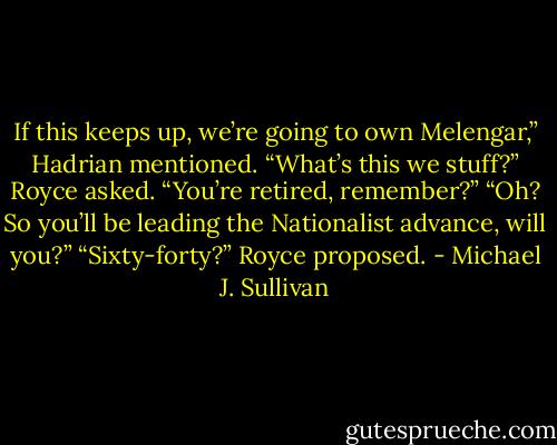 If this keeps up, we’re going to own Melengar,” Hadrian mentioned.<br />“What’s this we stuff?” Royce asked. “You’re retired, remember?”<br />“Oh? So you’ll be leading the Nationalist advance, will you?”<br />“Sixty-forty?” Royce proposed. - Michael J. Sullivan