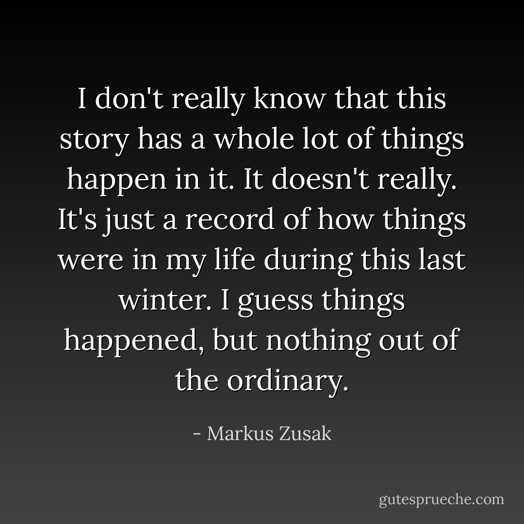 I don't really know that this story has a whole lot of things happen in it. It doesn't really. It's just a record of how things were in my life during this last winter. I guess things happened, but nothing out of the ordinary. - Markus Zusak