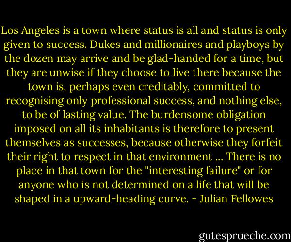 Los Angeles is a town where status is all and status is only given to success. Dukes and millionaires and playboys by the dozen may arrive and be glad-handed for a time, but they are unwise if they choose to live there because the town is, perhaps even creditably, committed to recognising only professional success, and nothing else, to be of lasting value. The burdensome obligation imposed on all its inhabitants is therefore to present themselves as successes, because otherwise they forfeit their right to respect in that environment ... There is no place in that town for the "interesting failure" or for anyone who is not determined on a life that will be shaped in a upward-heading curve. - Julian Fellowes