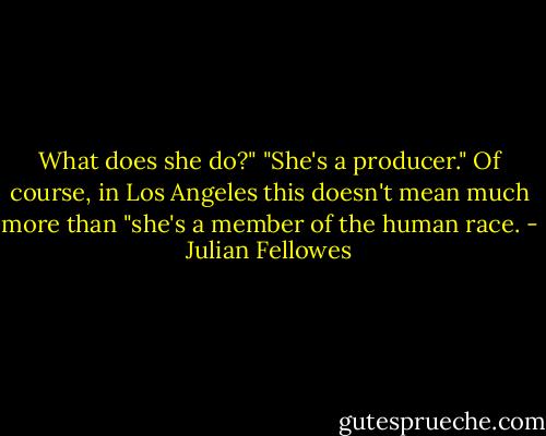 What does she do?"<br />"She's a producer." Of course, in Los Angeles this doesn't mean much more than "she's a member of the human race. - Julian Fellowes