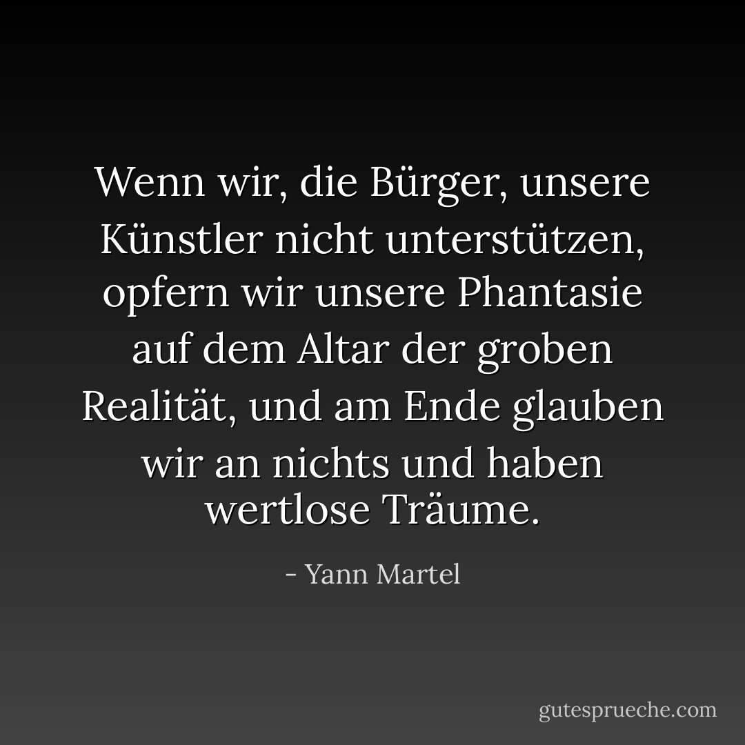 Wenn wir, die Bürger, unsere Künstler nicht unterstützen, opfern wir unsere Phantasie auf dem Altar der groben Realität, und am Ende glauben wir an nichts und haben wertlose Träume. - Yann Martel<