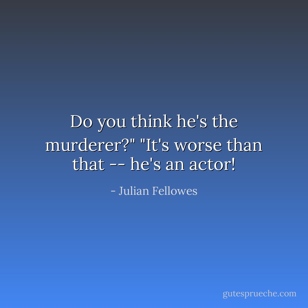 Do you think he's the murderer?"<br />"It's worse than that -- he's an actor! - Julian Fellowes