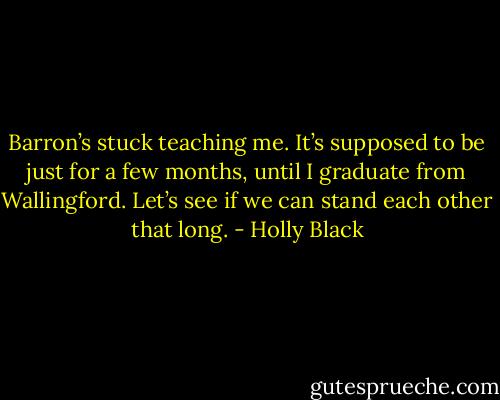 Barron’s stuck teaching me. It’s supposed to be just for a few months, until I graduate from Wallingford. Let’s see if we can stand each other that long. - Holly Black