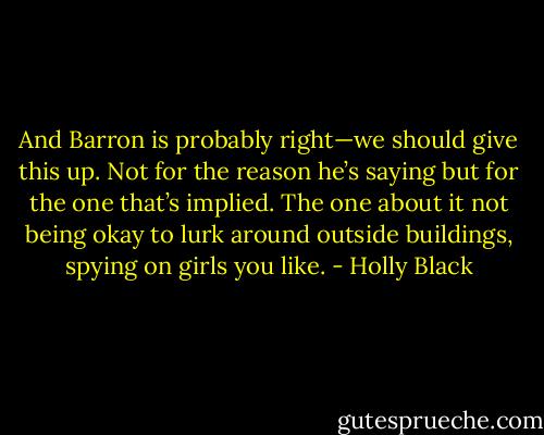 And Barron is probably right—we should give this up. Not for the reason he’s saying but for the one that’s implied. The one about it not being okay to lurk around outside buildings, spying on girls you like. - Holly Black