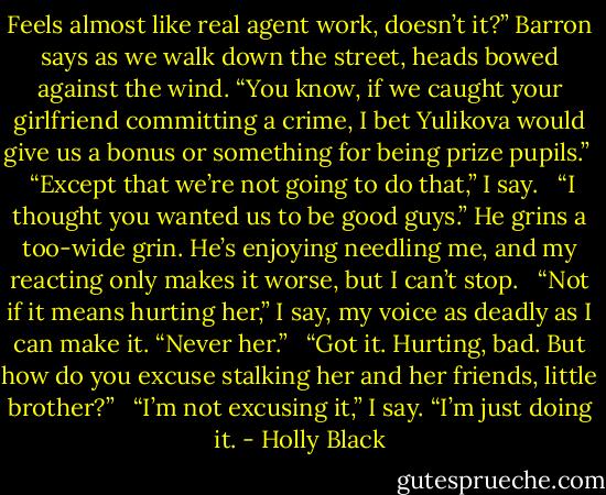 Feels almost like real agent work, doesn’t it?” Barron says as we walk down the street, heads bowed against the wind. “You know, if we caught your girlfriend committing a crime, I bet Yulikova would give us a bonus or something for being prize pupils.” <br /><br />“Except that we’re not going to do that,” I say. <br /><br />“I thought you wanted us to be good guys.” He grins a too-wide grin. He’s enjoying needling me, and my reacting only makes it worse, but I can’t stop. <br /><br />“Not if it means hurting her,” I say, my voice as deadly as I can make it. “Never her.” <br /><br />“Got it. Hurting, bad. But how do you excuse stalking her and her friends, little brother?” <br /><br />“I’m not excusing it,” I say. “I’m just doing it. - Holly Black