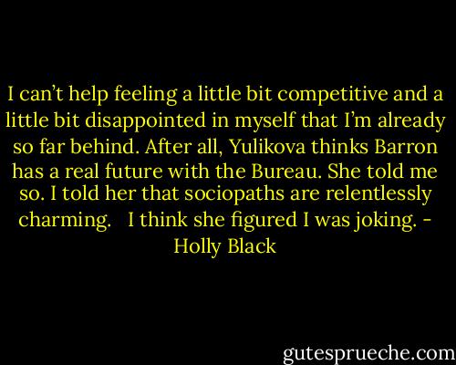 I can’t help feeling a little bit competitive and a little bit disappointed in myself that I’m already so far behind. After all, Yulikova thinks Barron has a real future with the Bureau. She told me so. I told her that sociopaths are relentlessly charming. <br /><br />I think she figured I was joking. - Holly Black