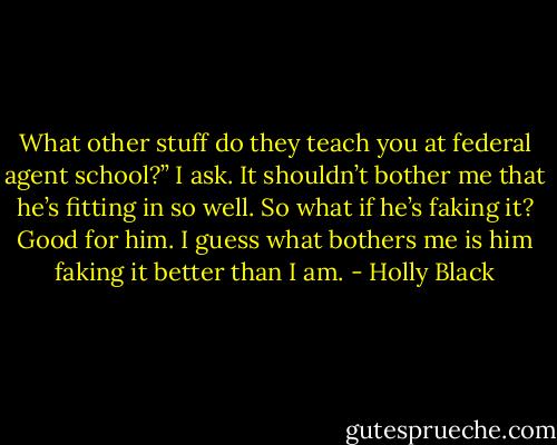 What other stuff do they teach you at federal agent school?” I ask. It shouldn’t bother me that he’s fitting in so well. So what if he’s faking it? Good for him. I guess what bothers me is him faking it better than I am. - Holly Black