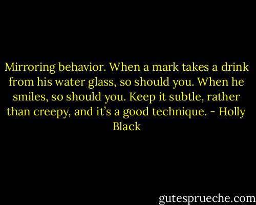 Mirroring behavior. When a mark takes a drink from his water glass, so should you. When he smiles, so should you. Keep it subtle, rather than creepy, and it’s a good technique. - Holly Black