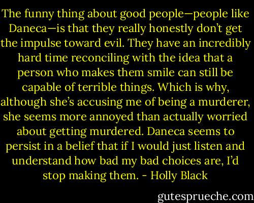 The funny thing about good people—people like Daneca—is that they really honestly don’t get the impulse toward evil. They have an incredibly hard time reconciling with the idea that a person who makes them smile can still be capable of terrible things. Which is why, although she’s accusing me of being a murderer, she seems more annoyed than actually worried about getting murdered. Daneca seems to persist in a belief that if I would just listen and understand how bad my bad choices are, I’d stop making them. - Holly Black