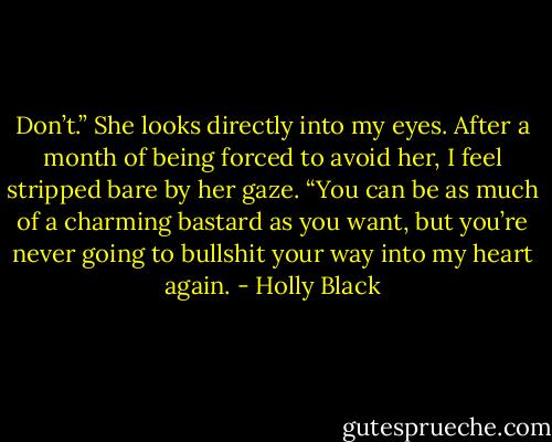 Don’t.” She looks directly into my eyes. After a month of being forced to avoid her, I feel stripped bare by her gaze. “You can be as much of a charming bastard as you want, but you’re never going to bullshit your way into my heart again. - Holly Black