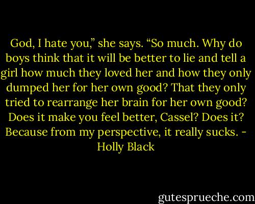 God, I hate you,” she says. “So much. Why do boys think that it will be better to lie and tell a girl how much they loved her and how they only dumped her for her own good? That they only tried to rearrange her brain for her own good? Does it make you feel better, Cassel? Does it? Because from my perspective, it really sucks. - Holly Black