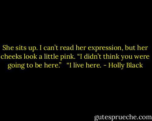 She sits up. I can’t read her expression, but her cheeks look a little pink. “I didn’t think you were going to be here.” <br /><br />“I live here. - Holly Black