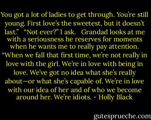You got a lot of ladies to get through. You’re still young. First love’s the sweetest, but it doesn’t last.” <br /><br />“Not ever?” I ask. <br /><br />Grandad looks at me with a seriousness he reserves for moments when he wants me to really pay attention. “When we fall that first time, we’re not really in love with the girl. We’re in love with being in love. We’ve got no idea what she’s really about—or what she’s capable of. We’re in love with our idea of her and of who we become around her. We’re idiots. - Holly Black