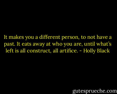 It makes you a different person, to not have a past. It eats away at who you are, until what’s left is all construct, all artifice. - Holly Black