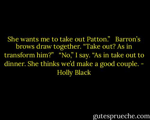 She wants me to take out Patton.” <br /><br />Barron’s brows draw together. “Take out? As in transform him?” <br /><br />“No,” I say. “As in take out to dinner. She thinks we’d make a good couple. - Holly Black