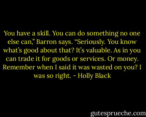 You have a skill. You can do something no one else can,” Barron says. “Seriously. You know what’s good about that? It’s valuable. As in you can trade it for goods or services. Or money. Remember when I said it was wasted on you? I was so right. - Holly Black