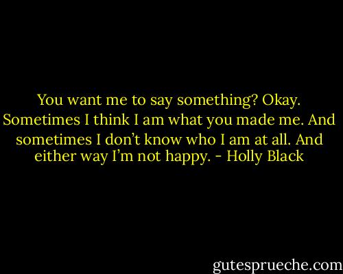 You want me to say something? Okay. Sometimes I think I am what you made me. And sometimes I don’t know who I am at all. And either way I’m not happy. - Holly Black