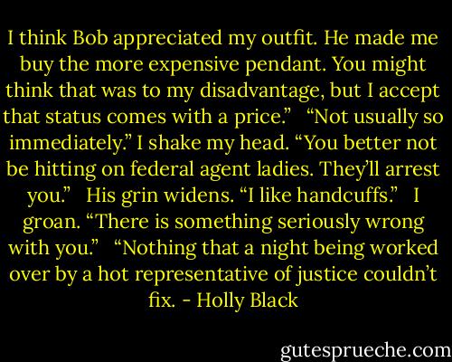 I think Bob appreciated my outfit. He made me buy the more expensive pendant. You might think that was to my disadvantage, but I accept that status comes with a price.” <br /><br />“Not usually so immediately.” I shake my head. “You better not be hitting on federal agent ladies. They’ll arrest you.” <br /><br />His grin widens. “I like handcuffs.” <br /><br />I groan. “There is something seriously wrong with you.” <br /><br />“Nothing that a night being worked over by a hot representative of justice couldn’t fix. - Holly Black