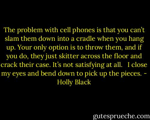 The problem with cell phones is that you can’t slam them down into a cradle when you hang up. Your only option is to throw them, and if you do, they just skitter across the floor and crack their case. It’s not satisfying at all. <br /><br />I close my eyes and bend down to pick up the pieces. - Holly Black
