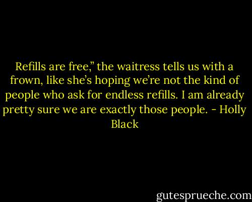 Refills are free,” the waitress tells us with a frown, like she’s hoping we’re not the kind of people who ask for endless refills. I am already pretty sure we are exactly those people. - Holly Black