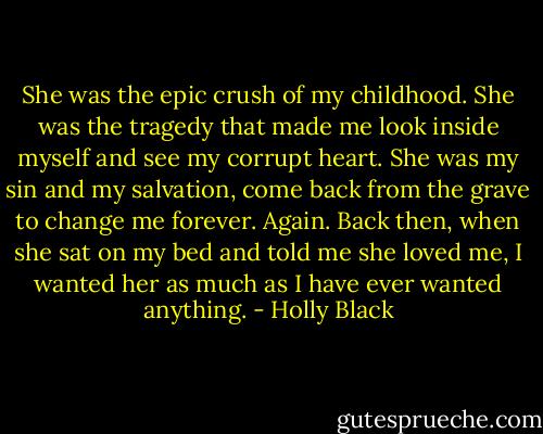 She was the epic crush of my childhood. She was the tragedy that made me look inside myself and see my corrupt heart. She was my sin and my salvation, come back from the grave to change me forever. Again. Back then, when she sat on my bed and told me she loved me, I wanted her as much as I have ever wanted anything. - Holly Black