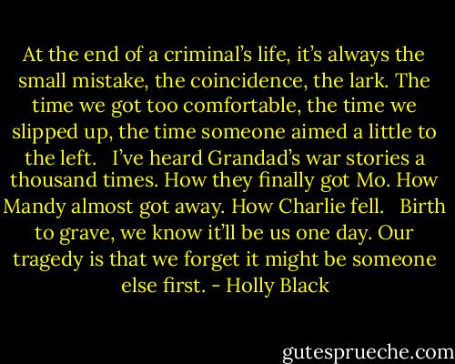 At the end of a criminal’s life, it’s always the small mistake, the coincidence, the lark. The time we got too comfortable, the time we slipped up, the time someone aimed a little to the left. <br /><br />I’ve heard Grandad’s war stories a thousand times. How they finally got Mo. How Mandy almost got away. How Charlie fell. <br /><br />Birth to grave, we know it’ll be us one day. Our tragedy is that we forget it might be someone else first. - Holly Black