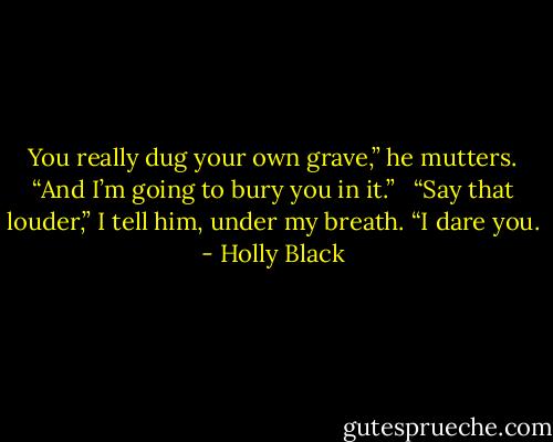 You really dug your own grave,” he mutters. “And I’m going to bury you in it.” <br /><br />“Say that louder,” I tell him, under my breath. “I dare you. - Holly Black
