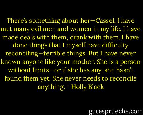 There’s something about her—Cassel, I have met many evil men and women in my life. I have made deals with them, drank with them. I have done things that I myself have difficulty reconciling—terrible things. But I have never known anyone like your mother. She is a person without limits—or if she has any, she hasn’t found them yet. She never needs to reconcile anything. - Holly Black