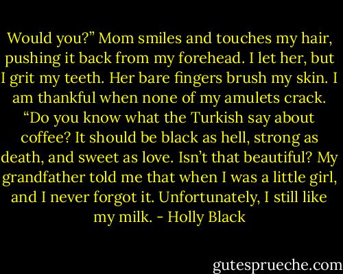 Would you?” Mom smiles and touches my hair, pushing it back from my forehead. I let her, but I grit my teeth. Her bare fingers brush my skin. I am thankful when none of my amulets crack. “Do you know what the Turkish say about coffee? It should be black as hell, strong as death, and sweet as love. Isn’t that beautiful? My grandfather told me that when I was a little girl, and I never forgot it. Unfortunately, I still like my milk. - Holly Black