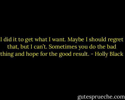 I did it to get what I want. Maybe I should regret that, but I can’t. Sometimes you do the bad thing and hope for the good result. - Holly Black