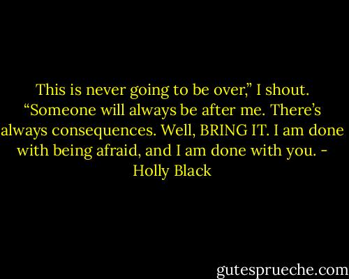 This is never going to be over,” I shout. “Someone will always be after me. There’s always consequences. Well, BRING IT. I am done with being afraid, and I am done with you. - Holly Black