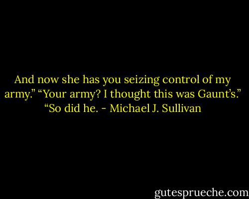 And now she has you seizing control of my army.”<br />“Your army? I thought this was Gaunt’s.”<br />“So did he. - Michael J. Sullivan
