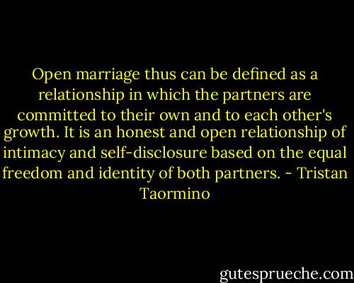 Open marriage thus can be defined as a relationship in which the partners are committed to their own and to each other's growth. It is an honest and open relationship of intimacy and self-disclosure based on the equal freedom and identity of both partners. - Tristan Taormino