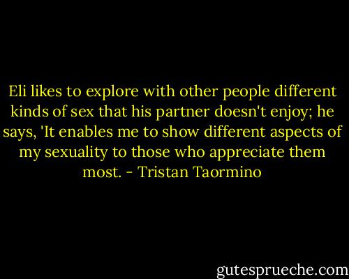 Eli likes to explore with other people different kinds of sex that his partner doesn't enjoy; he says, 'It enables me to show different aspects of my sexuality to those who appreciate them most. - Tristan Taormino