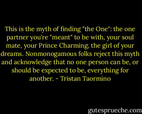 This is the myth of finding "the One": the one partner you're "meant" to be with, your soul mate, your Prince Charming, the girl of your dreams. Nonmonogamous folks reject this myth and acknowledge that no one person can be, or should be expected to be, everything for another. - Tristan Taormino