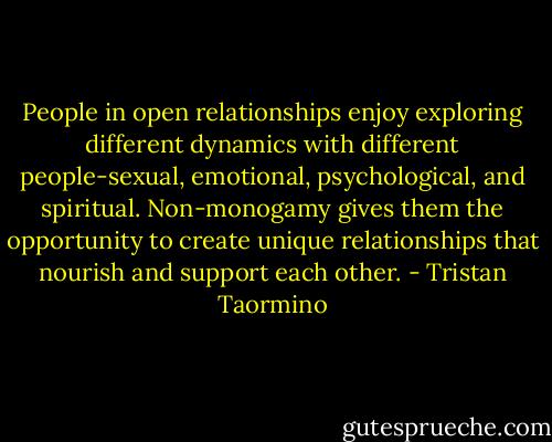 People in open relationships enjoy exploring different dynamics with different people-sexual, emotional, psychological, and spiritual. Non-monogamy gives them the opportunity to create unique relationships that nourish and support each other. - Tristan Taormino