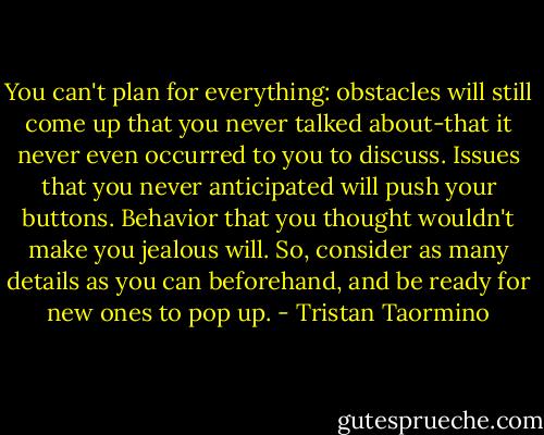 You can't plan for everything: obstacles will still come up that you never talked about-that it never even occurred to you to discuss. Issues that you never anticipated will push your buttons. Behavior that you thought wouldn't make you jealous will. So, consider as many details as you can beforehand, and be ready for new ones to pop up. - Tristan Taormino