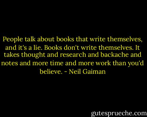 People talk about books that write themselves, and it's a lie. Books don't write themselves. It takes thought and research and backache and notes and more time and more work than you'd believe. - Neil Gaiman