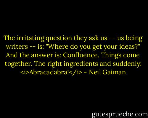 The irritating question they ask us -- us being writers -- is: "Where do you get your ideas?"<br />And the answer is: Confluence. Things come together. The right ingredients and suddenly: <i>Abracadabra!</i> - Neil Gaiman