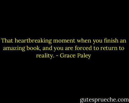 That heartbreaking moment when you finish an amazing book, and you are forced to return to reality. - Grace Paley