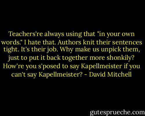 Teachers're always using that "in your own words." I hate that. Authors knit their sentences tight. It's their job. Why make us unpick them, just to put it back together more shonkily? How're you s'posed to say Kapellmeister if you can't say Kapellmeister? - David Mitchell